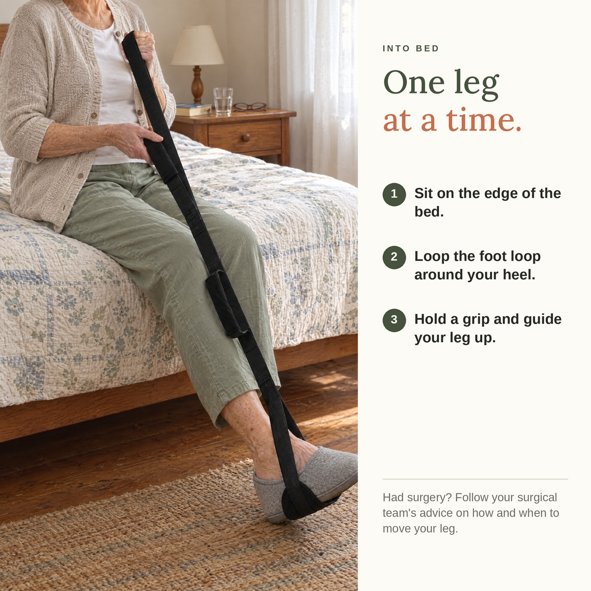 Into bed, one leg at a time. Sit on the edge of the bed, loop the foot loop around your heel, hold a grip and guide your leg up.