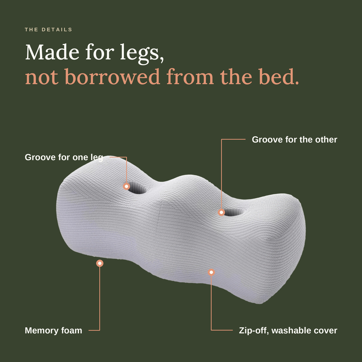Made for legs: a groove for each leg, memory foam and a zip-off washable cover