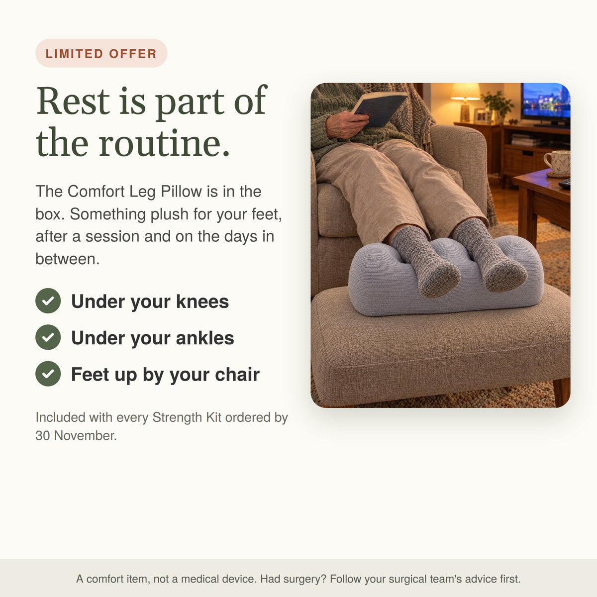 Rest is part of the routine. The Comfort Leg Pillow under the ankles on a footstool, included with every Strength Kit ordered by 30 November.
